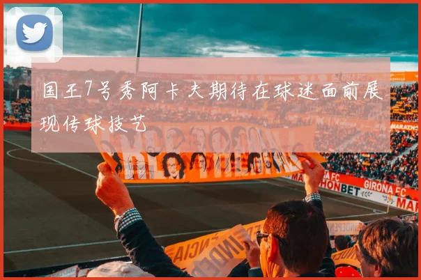 国王7号秀阿卡夫期待在球迷面前展现传球技艺
