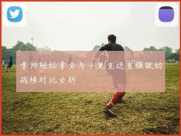 索帅轻松拿分与卡里克连克强敌的战绩对比分析