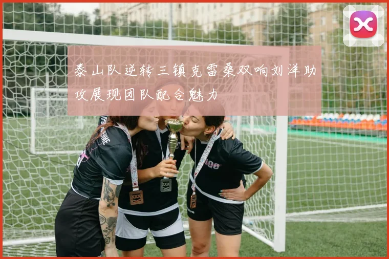 泰山队逆转三镇克雷桑双响刘洋助攻展现团队配合魅力