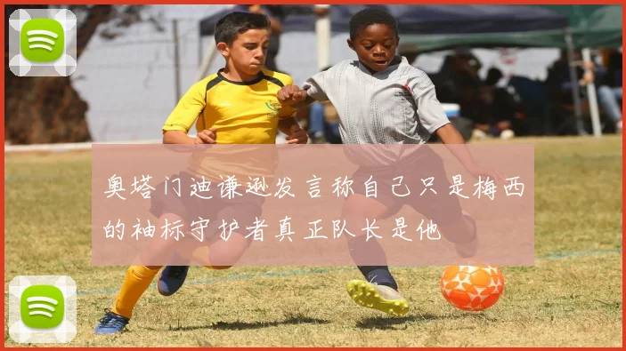 奥塔门迪谦逊发言称自己只是梅西的袖标守护者真正队长是他