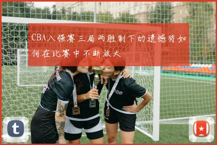 CBA八强赛三局两胜制下的遗憾将如何在比赛中不断放大