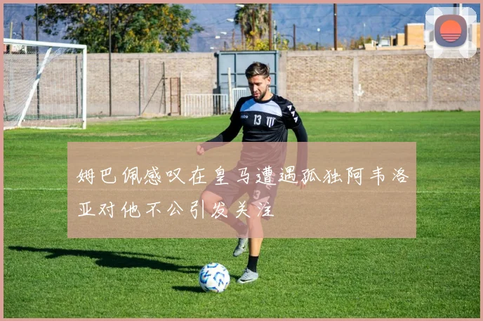 姆巴佩感叹在皇马遭遇孤独阿韦洛亚对他不公引发关注