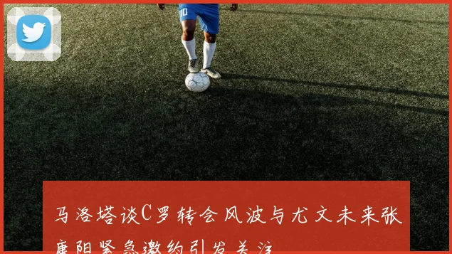 马洛塔谈C罗转会风波与尤文未来张康阳紧急邀约引发关注