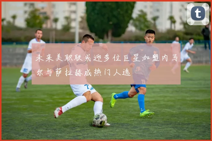 未来美职联或迎多位巨星加盟内马尔与萨拉赫成热门人选