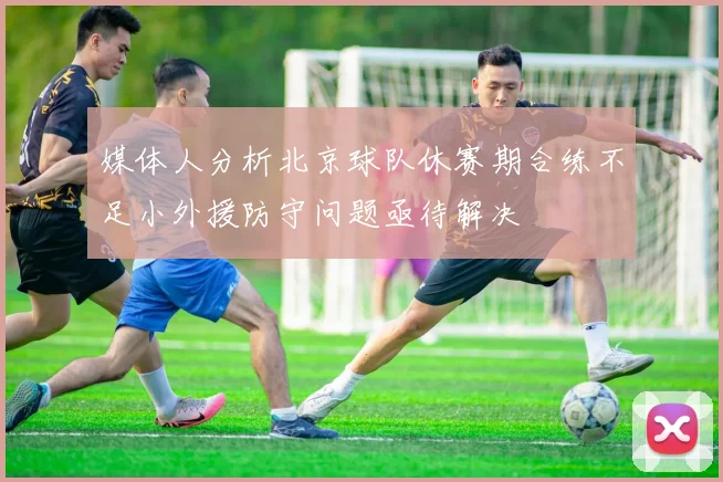 媒体人分析北京球队休赛期合练不足小外援防守问题亟待解决