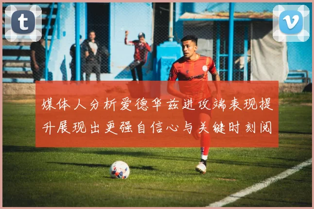 媒体人分析爱德华兹进攻端表现提升展现出更强自信心与关键时刻阅读能力
