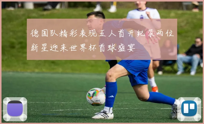 德国队精彩表现五人首开纪录两位新星迎来世界杯首球盛宴