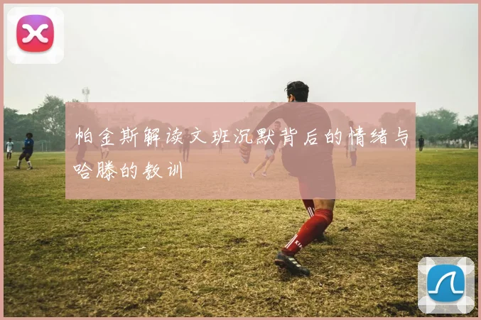 帕金斯解读文班沉默背后的情绪与哈滕的教训