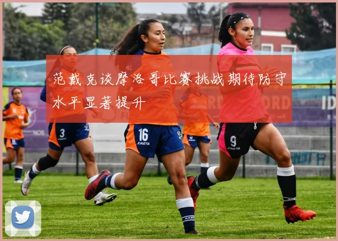 范戴克谈摩洛哥比赛挑战期待防守水平显著提升