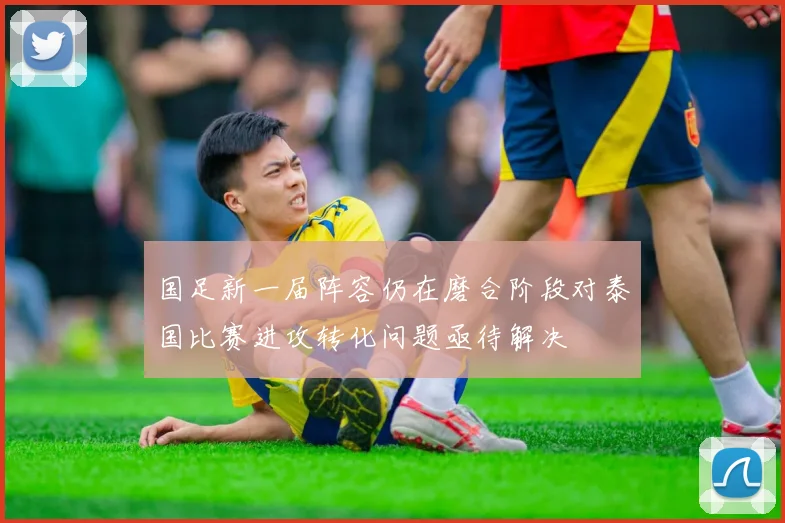 国足新一届阵容仍在磨合阶段对泰国比赛进攻转化问题亟待解决