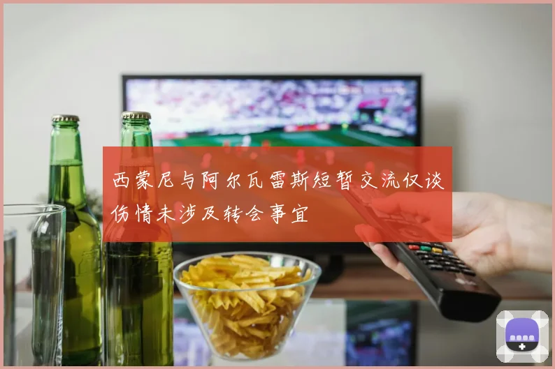西蒙尼与阿尔瓦雷斯短暂交流仅谈伤情未涉及转会事宜