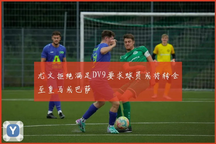 尤文拒绝满足DV9要求球员或将转会至皇马或巴萨