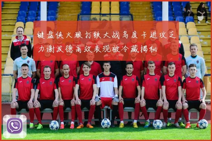键盘侠火狼打铁大战乌度卡进攻乏力谢泼德高效表现被冷藏揭秘