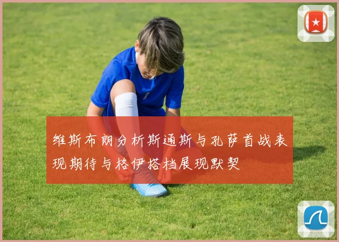 维斯布朗分析斯通斯与孔萨首战表现期待与格伊搭档展现默契