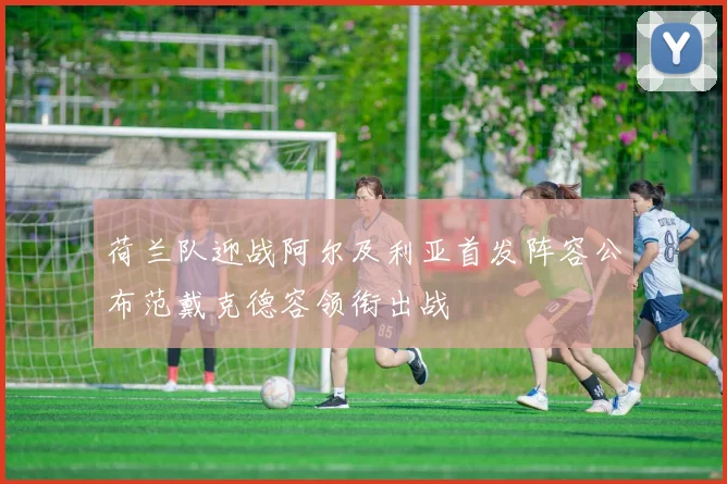 荷兰队迎战阿尔及利亚首发阵容公布范戴克德容领衔出战