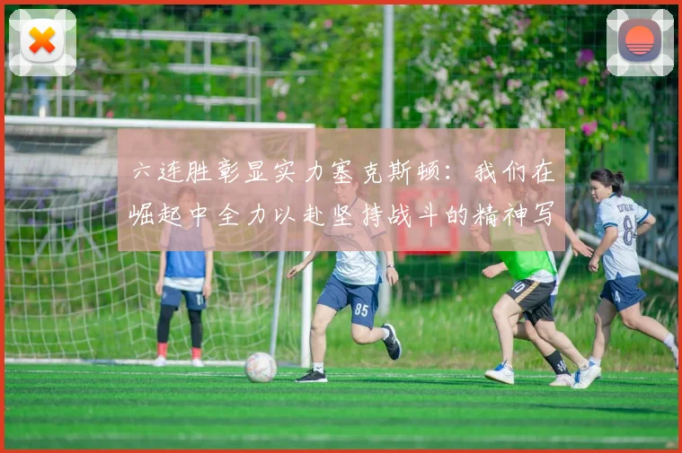 六连胜彰显实力塞克斯顿：我们在崛起中全力以赴坚持战斗的精神写照