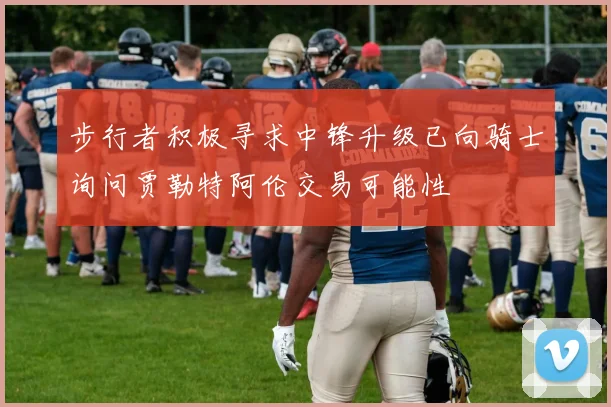 步行者积极寻求中锋升级已向骑士询问贾勒特阿伦交易可能性