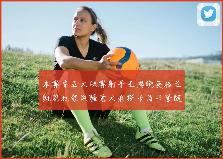 本赛季五大联赛射手王揭晓英格兰凯恩独领风骚意大利斯卡马卡紧随其后