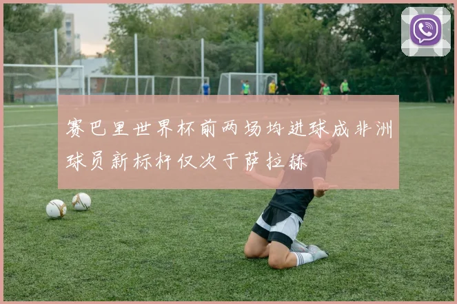 赛巴里世界杯前两场均进球成非洲球员新标杆仅次于萨拉赫