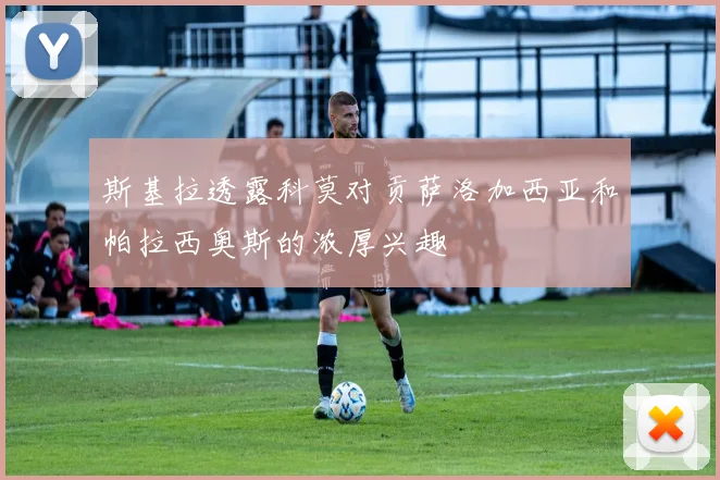 斯基拉透露科莫对贡萨洛加西亚和帕拉西奥斯的浓厚兴趣