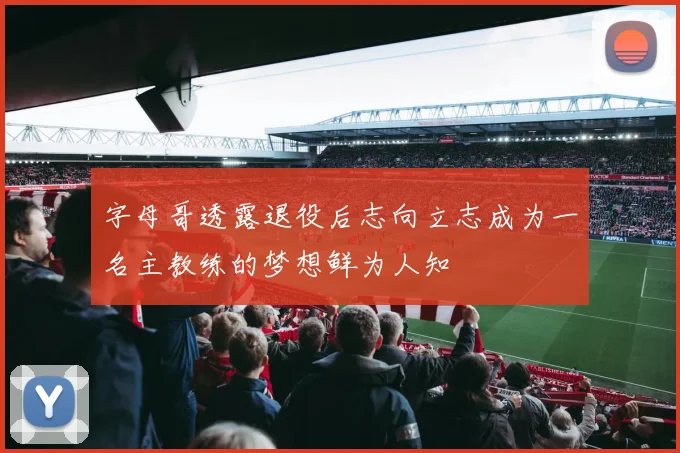 字母哥透露退役后志向立志成为一名主教练的梦想鲜为人知