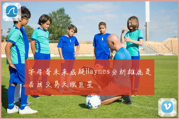 字母哥未来成疑Haynes分析雄鹿是否该交易天赋巨星
