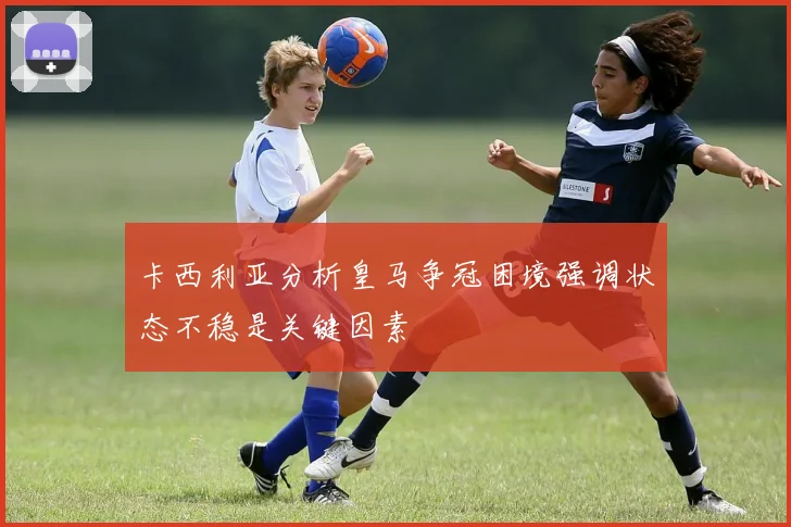 卡西利亚分析皇马争冠困境强调状态不稳是关键因素