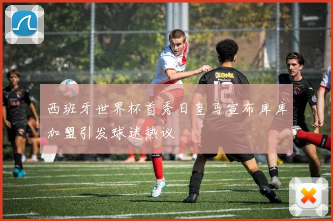 西班牙世界杯首秀日皇马宣布库库加盟引发球迷热议