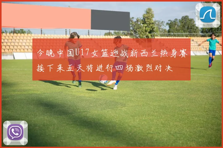 今晚中国U17女篮迎战新西兰热身赛接下来五天将进行四场激烈对决