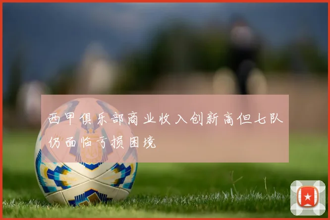西甲俱乐部商业收入创新高但七队仍面临亏损困境