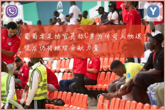 葡萄牙足协官员称C罗为传奇人物退役后仍将继续贡献力量