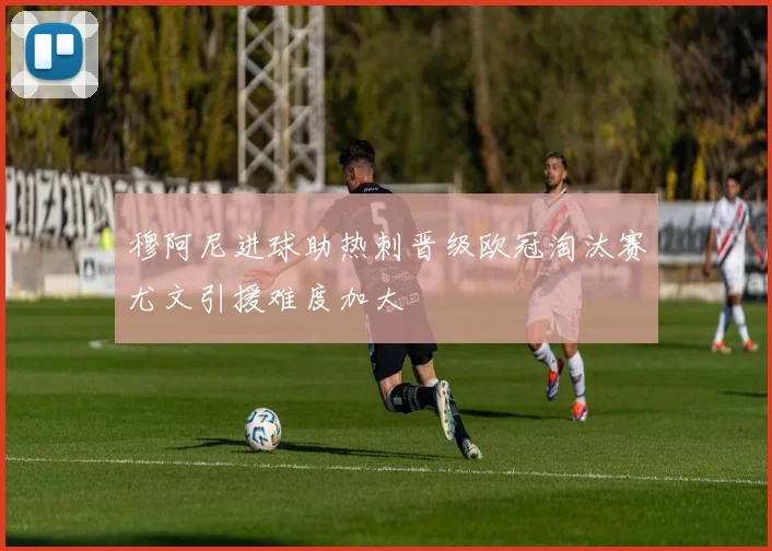 穆阿尼进球助热刺晋级欧冠淘汰赛尤文引援难度加大